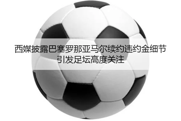 西媒披露巴塞罗那亚马尔续约违约金细节引发足坛高度关注