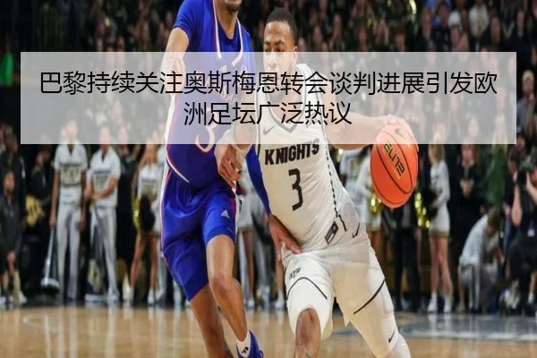 巴黎持续关注奥斯梅恩转会谈判进展引发欧洲足坛广泛热议