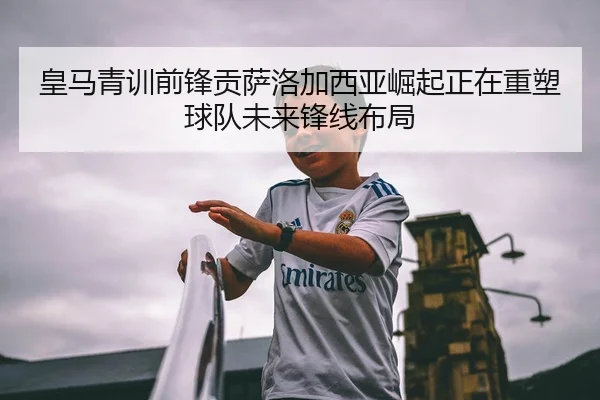 皇马青训前锋贡萨洛加西亚崛起正在重塑球队未来锋线布局