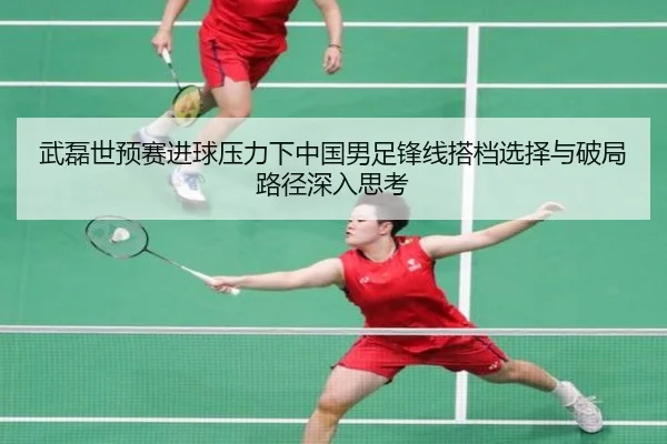 武磊世预赛进球压力下中国男足锋线搭档选择与破局路径深入思考