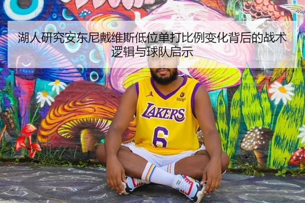 湖人研究安东尼戴维斯低位单打比例变化背后的战术逻辑与球队启示