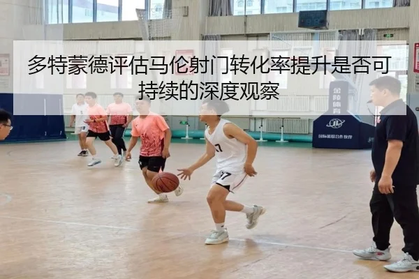 多特蒙德评估马伦射门转化率提升是否可持续的深度观察