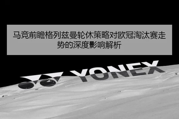 马竞前瞻格列兹曼轮休策略对欧冠淘汰赛走势的深度影响解析