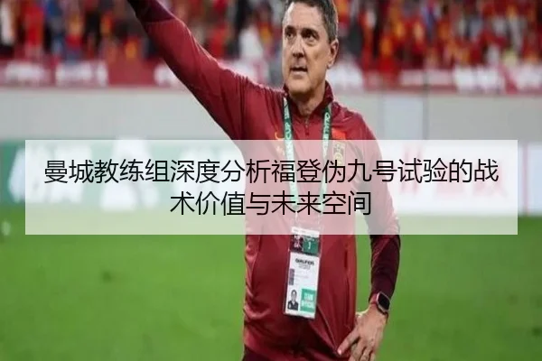 曼城教练组深度分析福登伪九号试验的战术价值与未来空间