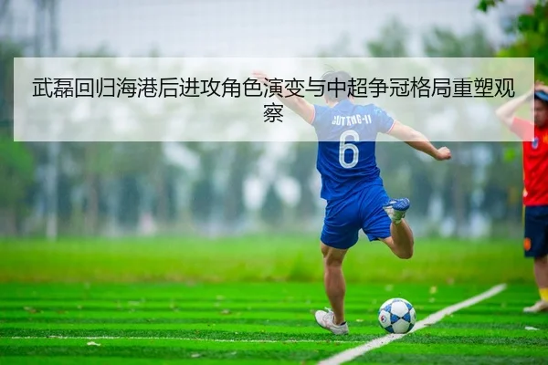 武磊回归海港后进攻角色演变与中超争冠格局重塑观察